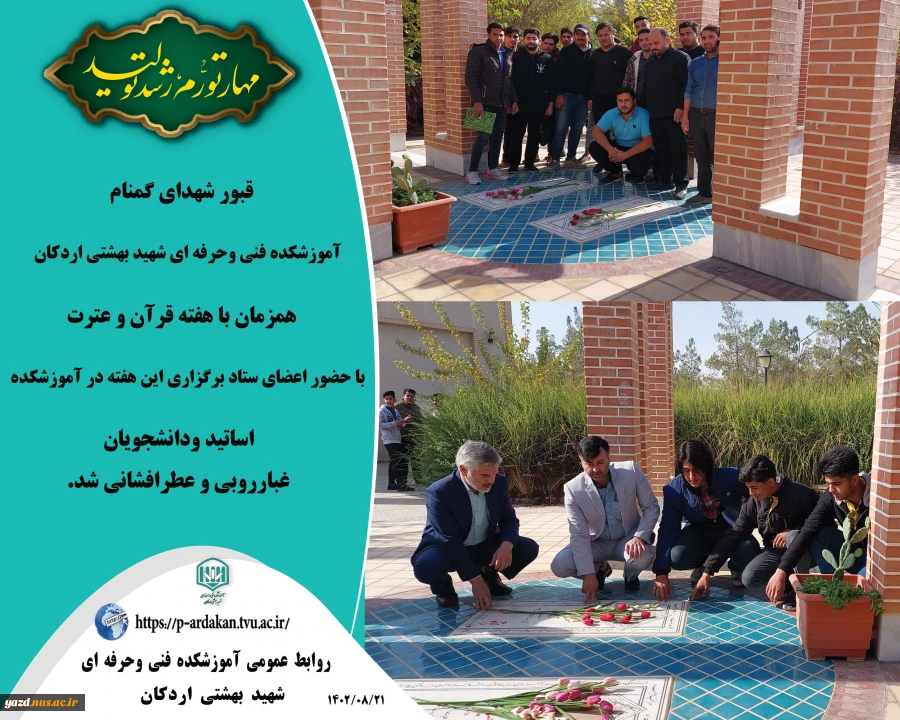 قبور شهدای گمنام آموزشکده فنی وحرفه ای شهید بهشتی اردکان، همزمان با هفته قرآن و عترت با حضور اعضای ستاد برگزاری این هفته در آموزشکده ، اساتید ودانشجویان غبارروبی و عطرافشانی شد.  2